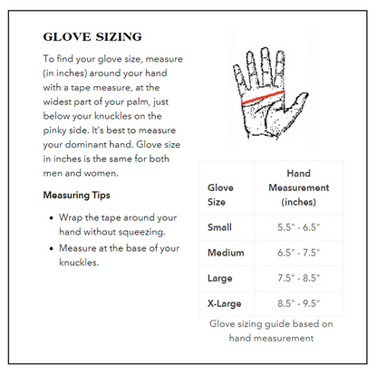 Glove Sizing Guide:
Small: Hand Measurement 5.5 to 6.5 inches.
Medium: Hand Measurement 6.5 to 7.5 inches.
Large: Hand Measurement 7.5 to 8.5 inches.
X-Large: Hand Measurement 8.5 to 9.5 inches.